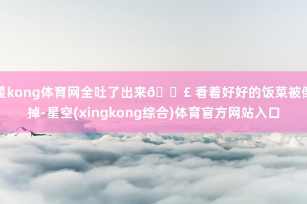 星kong体育网全吐了出来😣 看着好好的饭菜被倒掉-星空(xingkong综合)体育官方网站入口