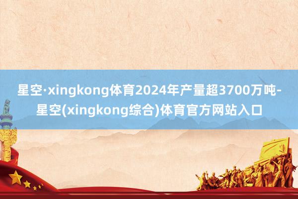 星空·xingkong体育2024年产量超3700万吨-星空(xingkong综合)体育官方网站入口