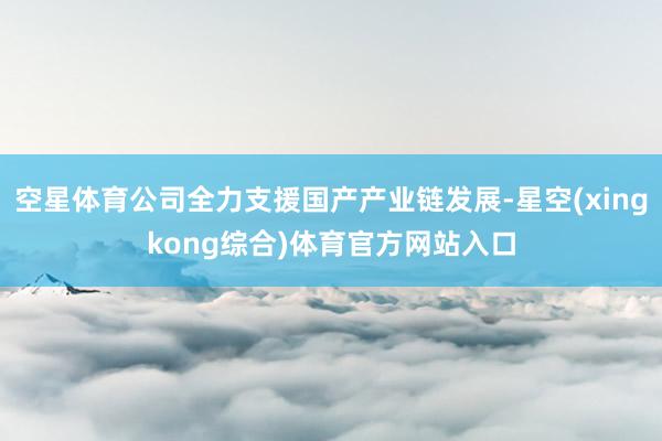 空星体育公司全力支援国产产业链发展-星空(xingkong综合)体育官方网站入口