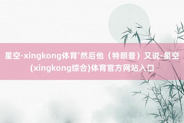 星空·xingkong体育’然后他（特朗普）又说-星空(xingkong综合)体育官方网站入口