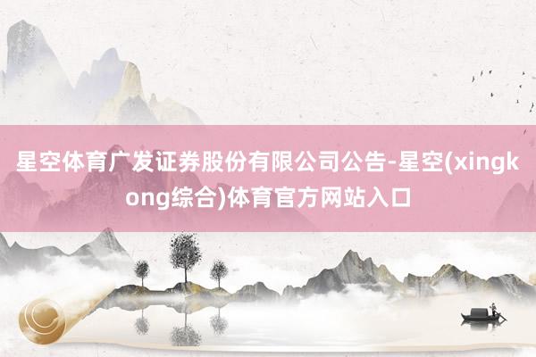星空体育广发证券股份有限公司公告-星空(xingkong综合)体育官方网站入口