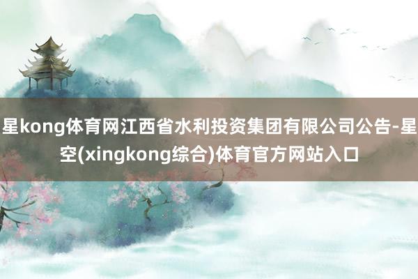 星kong体育网江西省水利投资集团有限公司公告-星空(xingkong综合)体育官方网站入口