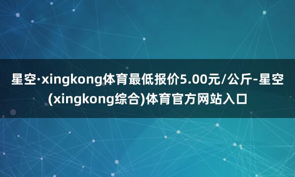 星空·xingkong体育最低报价5.00元/公斤-星空(xingkong综合)体育官方网站入口