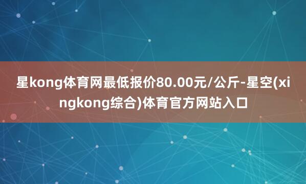 星kong体育网最低报价80.00元/公斤-星空(xingkong综合)体育官方网站入口