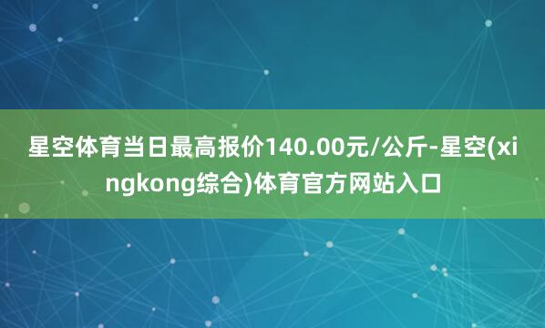 星空体育当日最高报价140.00元/公斤-星空(xingkong综合)体育官方网站入口