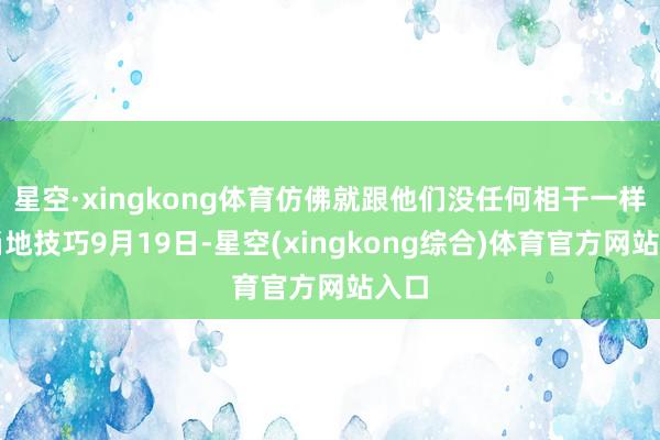 星空·xingkong体育仿佛就跟他们没任何相干一样！当地技巧9月19日-星空(xingkong综合)体育官方网站入口