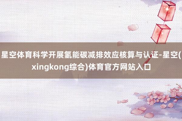 星空体育科学开展氢能碳减排效应核算与认证-星空(xingkong综合)体育官方网站入口