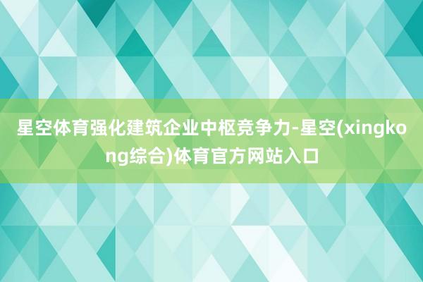 星空体育强化建筑企业中枢竞争力-星空(xingkong综合)体育官方网站入口