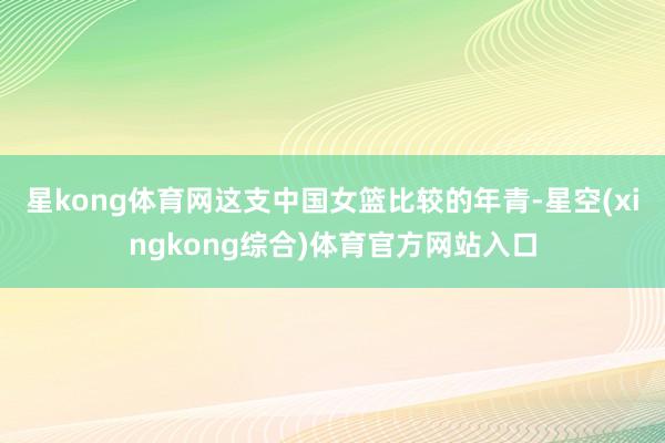 星kong体育网这支中国女篮比较的年青-星空(xingkong综合)体育官方网站入口