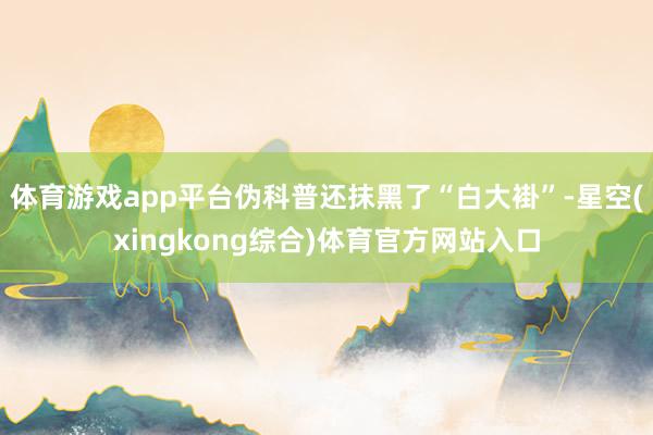 体育游戏app平台伪科普还抹黑了“白大褂”-星空(xingkong综合)体育官方网站入口