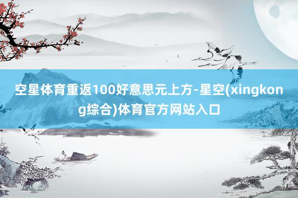 空星体育重返100好意思元上方-星空(xingkong综合)体育官方网站入口