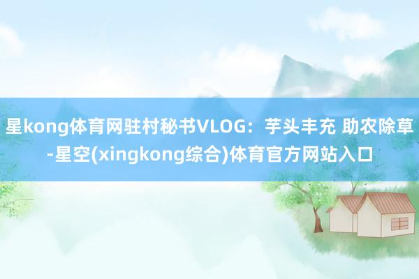 星kong体育网驻村秘书VLOG：芋头丰充 助农除草-星空(xingkong综合)体育官方网站入口