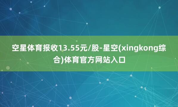空星体育报收13.55元/股-星空(xingkong综合)体育官方网站入口