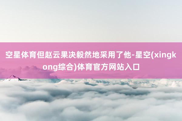 空星体育但赵云果决毅然地采用了他-星空(xingkong综合)体育官方网站入口