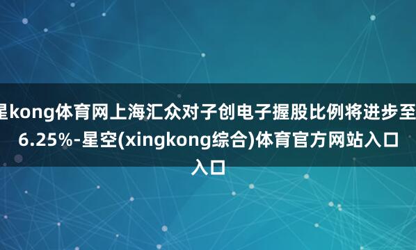 星kong体育网上海汇众对子创电子握股比例将进步至16.25%-星空(xingkong综合)体育官方网站入口