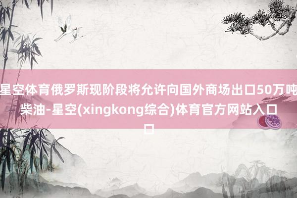 星空体育俄罗斯现阶段将允许向国外商场出口50万吨柴油-星空(xingkong综合)体育官方网站入口