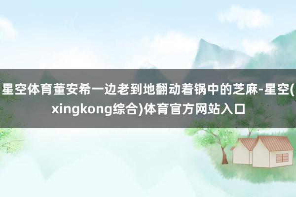 星空体育董安希一边老到地翻动着锅中的芝麻-星空(xingkong综合)体育官方网站入口