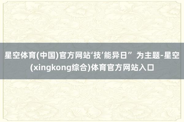 星空体育(中国)官方网站‘技’能异日” 为主题-星空(xingkong综合)体育官方网站入口