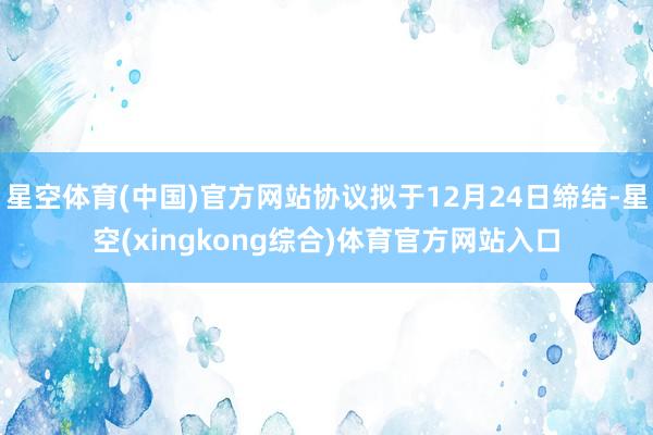 星空体育(中国)官方网站协议拟于12月24日缔结-星空(xingkong综合)体育官方网站入口