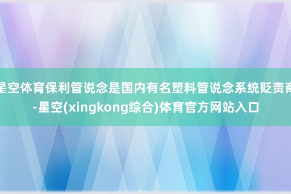 星空体育保利管说念是国内有名塑料管说念系统贬责商-星空(xingkong综合)体育官方网站入口