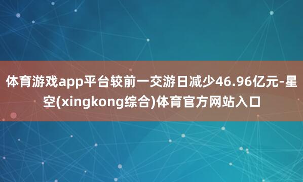 体育游戏app平台较前一交游日减少46.96亿元-星空(xingkong综合)体育官方网站入口