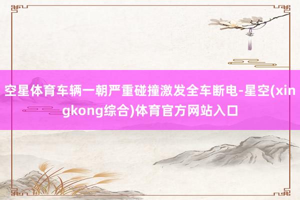 空星体育车辆一朝严重碰撞激发全车断电-星空(xingkong综合)体育官方网站入口