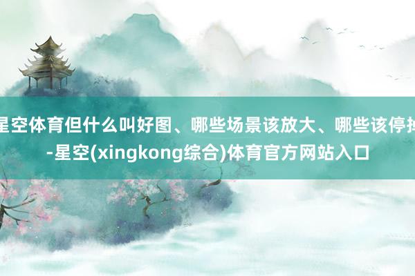 星空体育但什么叫好图、哪些场景该放大、哪些该停掉-星空(xingkong综合)体育官方网站入口