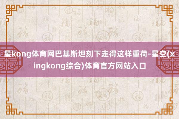 星kong体育网巴基斯坦刻下走得这样重荷-星空(xingkong综合)体育官方网站入口