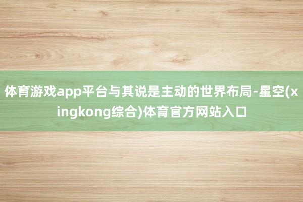 体育游戏app平台与其说是主动的世界布局-星空(xingkong综合)体育官方网站入口