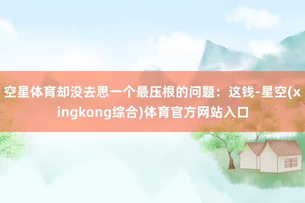 空星体育却没去思一个最压根的问题:这钱-星空(xingkong综合)体育官方网站入口