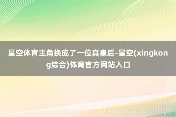 星空体育主角换成了一位真皇后-星空(xingkong综合)体育官方网站入口
