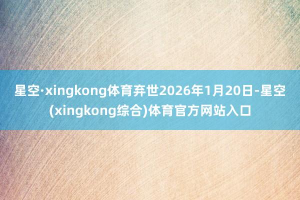 星空·xingkong体育弃世2026年1月20日-星空(xingkong综合)体育官方网站入口