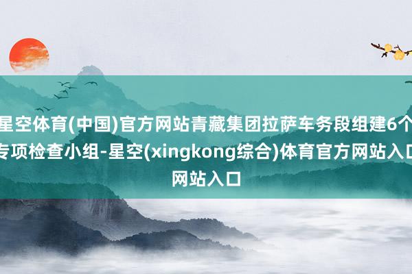 星空体育(中国)官方网站青藏集团拉萨车务段组建6个专项检查小组-星空(xingkong综合)体育官方网站入口