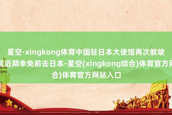 星空·xingkong体育中国驻日本大使馆再次教唆中国公民近期幸免前去日本-星空(xingkong综合)体育官方网站入口