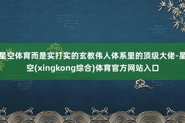 星空体育而是实打实的玄教伟人体系里的顶级大佬-星空(xingkong综合)体育官方网站入口